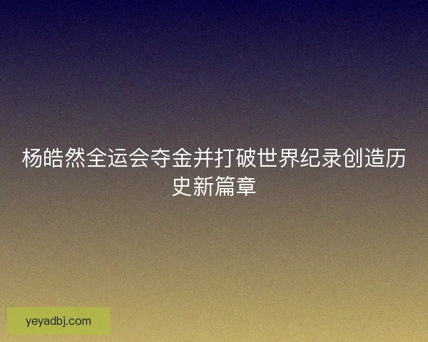 杨皓然全运会夺金并打破世界纪录创造历史新篇章