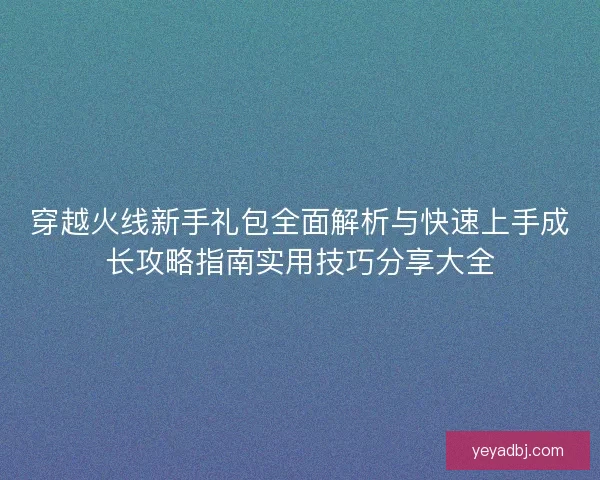 穿越火线新手礼包全面解析与快速上手成长攻略指南实用技巧分享大全