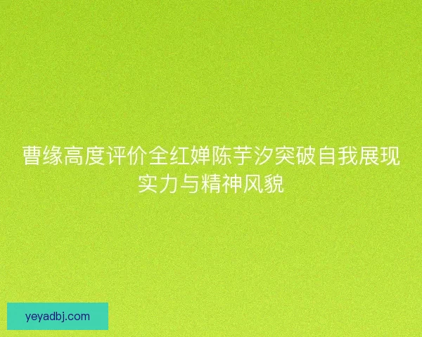 曹缘高度评价全红婵陈芋汐突破自我展现实力与精神风貌