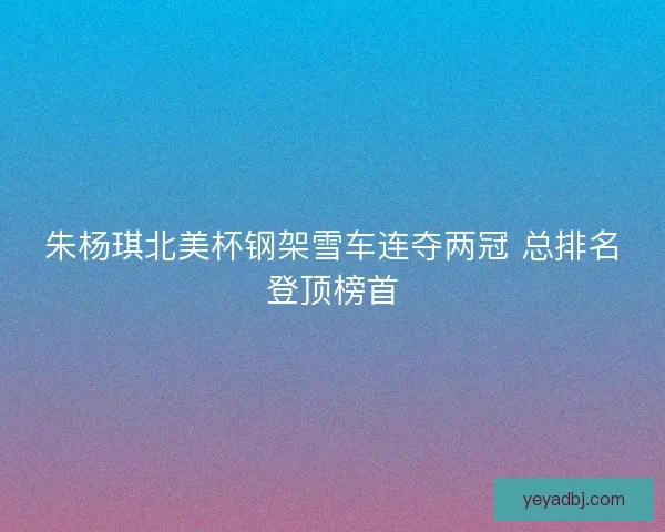 朱杨琪北美杯钢架雪车连夺两冠 总排名登顶榜首
