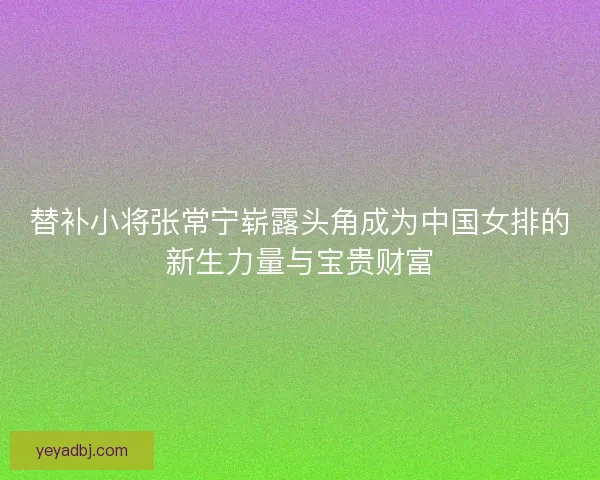 替补小将张常宁崭露头角成为中国女排的新生力量与宝贵财富